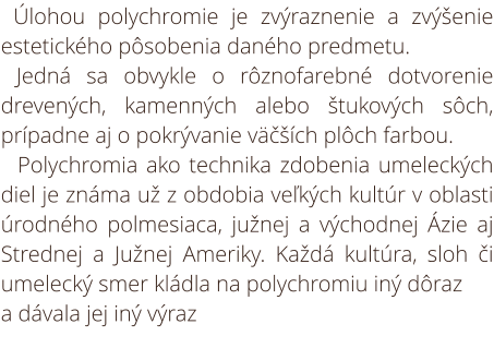 Úlohou polychromie je zvýraznenie a zvýšenie estetického pôsobenia daného predmetu. Jedná sa obvykle o rôznofarebné dotvorenie drevených, kamenných alebo štukových sôch, prípadne aj o pokrývanie väčších plôch farbou. Polychromia ako technika zdobenia umel