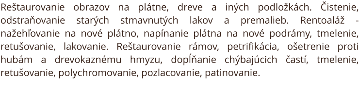 Reštaurovanie obrazov na plátne, dreve a iných podložkách. Čistenie, odstraňovanie starých stmavnutých lakov a premalieb. Rentoaláž - nažehľovanie na nové plátno, napínanie plátna na nové podrámy, tmelenie, retušovanie, lakovanie. Reštaurovanie rámov, pet