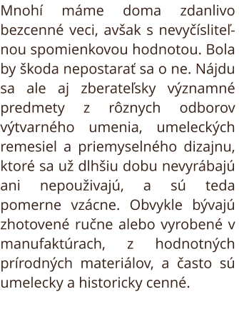 Starožitnosti. Mnohí máme doma zdanlivo bezcenné veci, avšak s nevyčísliteľnou spomienkovou hodnotou. Bola by škoda nepostarať sa o ne. Nájdu sa ale aj zberateľsky významné predmety z rôznych odborov výtvarného umenia, umeleckých remesiel a priemyselného 