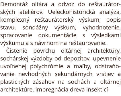 Demontáž oltára a odvoz do reštaurátor-ských ateliérov. Ueleckohistorická analýza, komplexný reštaurátorský výskum, popis stavu, sondážny výskum, vyhodnotenie, spracovanie dokumentácie s výsledkami výskumu a s návrhom na reštaurovanie. Čistenie povrchu ol