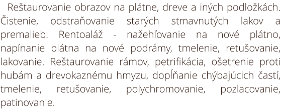 Reštaurovanie obrazov na plátne, dreve a iných podložkách. Čistenie, odstraňovanie starých stmavnutých lakov a premalieb. Rentoaláž - nažehľovanie na nové plátno, napínanie plátna na nové podrámy, tmelenie, retušovanie, lakovanie. Reštaurovanie rámov, pet