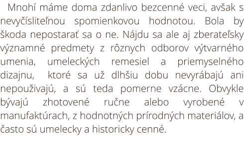 Starožitnosti. Mnohí máme doma zdanlivo bezcenné veci, avšak s nevyčísliteľnou spomienkovou hodnotou. Bola by škoda nepostarať sa o ne. Nájdu sa ale aj zberateľsky významné predmety z rôznych odborov výtvarného umenia, umeleckých remesiel a priemyselného 