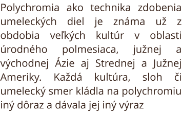 Polychromia ako technika zdobenia umeleckých diel je známa už z obdobia veľkých kultúr v oblasti úrodného polmesiaca, južnej a východnej Ázie aj Strednej a Južnej Ameriky. Každá kultúra, sloh či umelecký smer kládla na polychromiu iný dôraz a dávala jej i