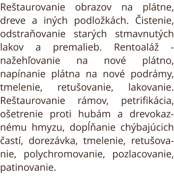 Reštaurovanie obrazov na plátne, dreve a iných podložkách. Čistenie, odstraňovanie starých stmavnutých lakov a premalieb. Rentoaláž - nažehľovanie na nové plátno, napínanie plátna na nové podrámy, tmelenie, retušovanie, lakovanie. Reštaurovanie rámov, pet