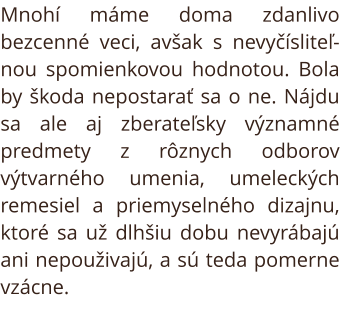 Starožitnosti. Mnohí máme doma zdanlivo bezcenné veci, avšak s nevyčísliteľnou spomienkovou hodnotou. Bola by škoda nepostarať sa o ne. Nájdu sa ale aj zberateľsky významné predmety z rôznych odborov výtvarného umenia, umeleckých remesiel a priemyselného 